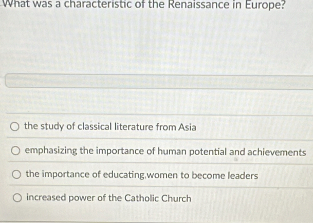 What was a characteristic of the Renaissance in Europe?
the study of classical literature from Asia
emphasizing the importance of human potential and achievements
the importance of educating,women to become leaders
increased power of the Catholic Church