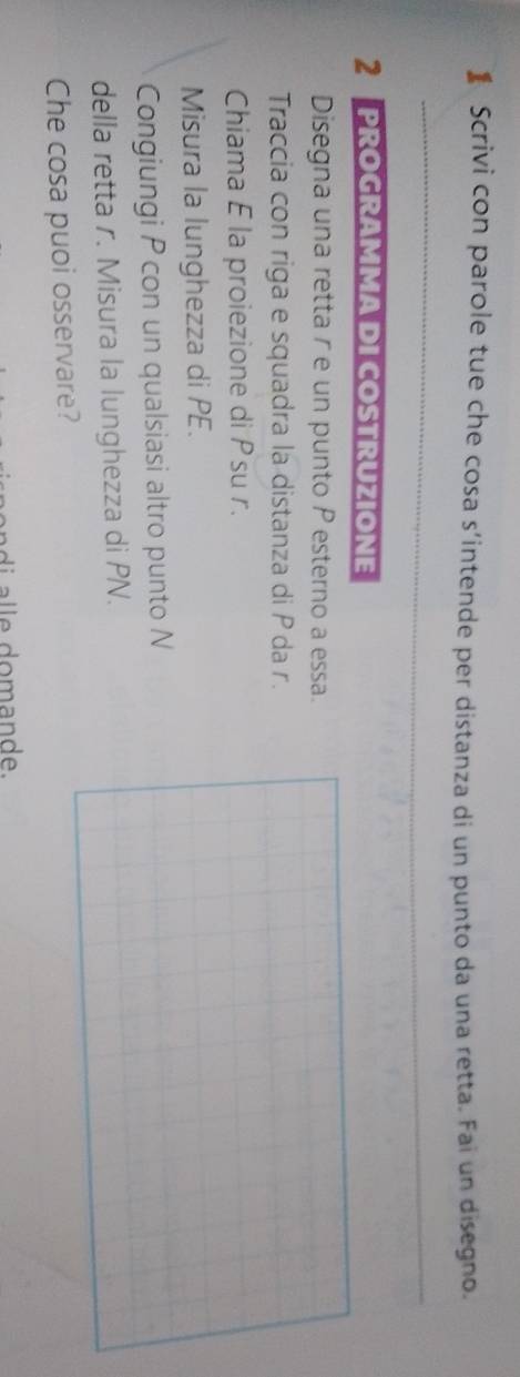 】 Scrivi con parole tue che cosa s’intende per distanza di un punto da una retta. Fai un disegno. 
_ 
_ 
2 PROGRAMMA DI COSTRUZIONE 
Disegna una retta r e un punto P esterno a essa. 
Traccia con riga e squadra la distanza di P da r. 
Chiama E la proiezione di Psu r. 
Misura la lunghezza di PE. 
Congiungi P con un qualsiasi altro punto N
della retta r. Misura la lunghezza di PN. 
Che cosa puoi osservare? 
i o m an de.