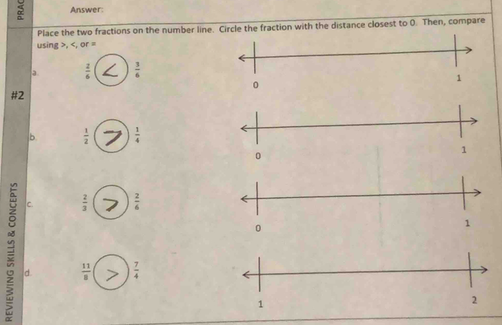 Answer:
Place the two fractions on the number line. Circle the fraction with the distance closest to 0. Then, compare
using , , or =
a  z/6   3/6 
#2
b  1/2   1/4 
C.  2/3   2/6 
d.
 11/8   7/4 