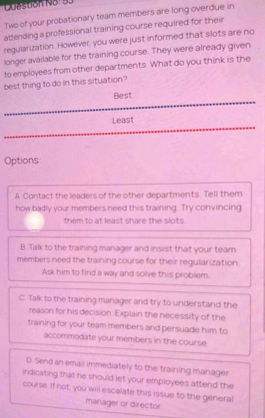 Question No: 53
Two of your probationary team members are long overdue in
attending a professional training course required for their
regularization. However, you were just informed that slots are no
longer available for the training course. They were already given
to employees from other departments. What do you think is the
best thing to do in this situation?
Best
Least
Options:
A. Contact the leaders of the other departments. Tell them
how badly your members need this training. Try convincing
them to at least share the slots.
B. Talk to the training manager and insist that your team
members need the training course for their regularization.
Ask him to find a way and solve this problem.
C. Talk to the training manager and try to understand the
reason for his decision. Explain the necessity of the
training for your team members and persuade him to
accommodate your members in the course
D. Send an email immediately to the training manager
indicating that he should let your employees attend the
course. If not, you will escalate this issue to the general
manager or director