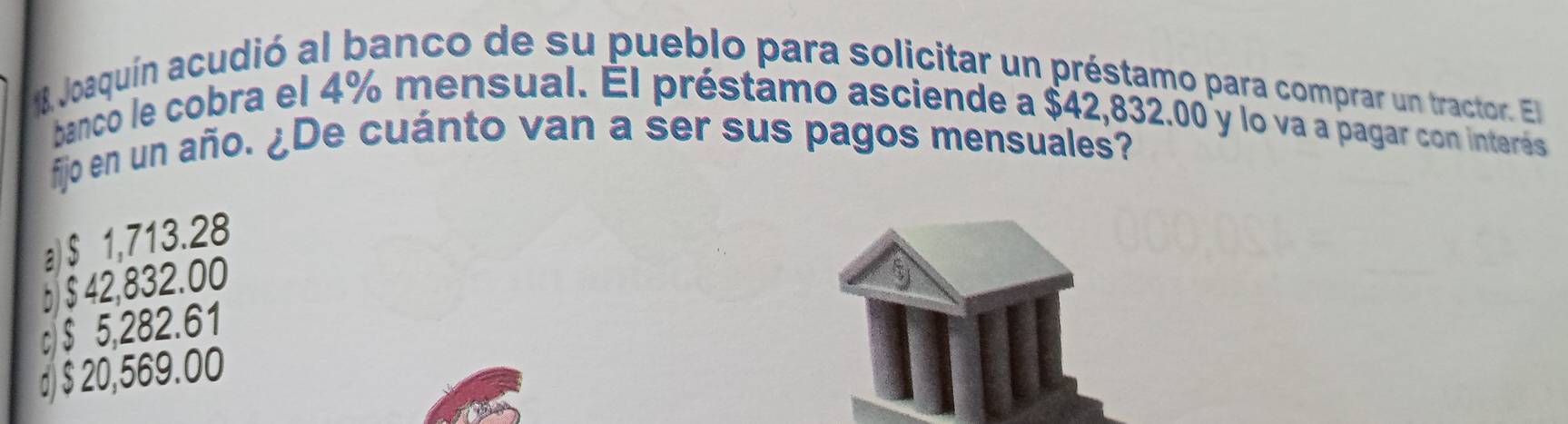 Joaquín acudió al banco de su pueblo para solicitar un préstamo para comprar un tractor. El
banco le cobra el 4% mensual. El préstamo asciende a $42,832.00 y lo va a pagar con interés
fijo en un año. ¿De cuánto van a ser sus pagos mensuales?
a) $ 1,713.28
b $ 42,832.00
c/ $ 5,282.61
d) $ 20,569.00