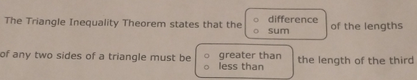 difference
The Triangle Inequality Theorem states that the sum of the lengths
of any two sides of a triangle must be greater than the length of the third
less than