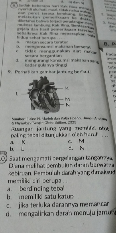 d. 3) dan 4)
8. ) Sudah beberapa hari Kak Rina mera berlan
tersobs
nyeri di ulu hati, mual, tidak nafsu makan 2. Bagal
dan perut terasa kembung. Setelah
melakukan pemeriksaan ke dokter pada
diketahui bahwa terjadi peradangan pada 3. Ba g
mukosa lambung Kak Rina. Berdasarkan dan lam
gejala dan hasil pemeriksaan tersebut.
sebaiknya Kak Rina menerapkan pola
hidup sehat berupa . . . .
a. makan secara teratur
b. mengonsumsi makanan berserat B. P
c. tidak menggunakan alat makan Pada
secara bergantian
d. mengurangi konsumsi makanan yang men men
kadar gulanya tinggi tub
9. Perhatikan gambar jantung berikut! pen
dig
ha
dì
p
p
Sumber: Elaine N. Marieb dan Katja Hoehn, Humøn Anøtomy
& Physiology Twelfth Global Edition, 2023
Ruangan jantung yang memiliki otot
paling tebal ditunjukkan oleh huruf . . . .
a. K c. M
b. L d. N
JOTS
10) Saat mengamati pergelangan tangannya,
Diana melihat pembuluh darah berwarna
kebiruan. Pembuluh darah yang dimaksud
memiliki ciri berupa . . . .
a. berdinding tebal
b. memiliki satu katup
c. jika terluka darahnya memancar
d. mengalirkan darah menuju jantun