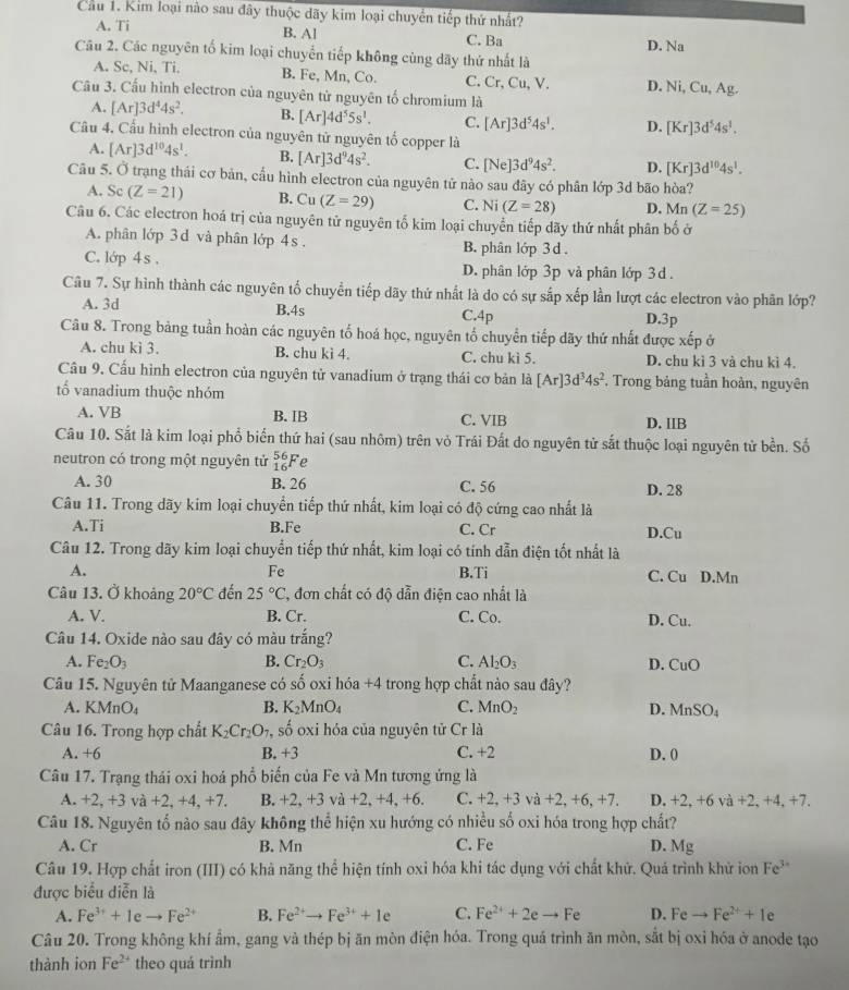 Cầu 1. Kim loại nào sau đây thuộc dãy kim loại chuyển tiếp thứ nhất?
B. Al
A. Ti C. Ba D. Na
Câu 2. Các nguyên tố kim loại chuyển tiếp không cùng dãy thứ nhất là
A. Sc, Ni, Ti, B. Fe, Mn, Co. C. Cr, Cu, V. D. Ni, Cu,Ag.
Câu 3. Cấu hình electron của nguyên tử nguyên tố chromium là
A. [Ar]3d^44s^2. B. [Ar]4d^55s^1. C. [Ar]3d^54s^1. D. [Kr]3d^54s^1.
Câu 4. Cầu hình electron của nguyên tử nguyên tố copper là
A. [Ar]3d^(10)4s^1. B. [Ar]3d^94s^2. C. [Ne]3d^94s^2. D. [Kr]3d^(10)4s^1.
Câu 5. Ở trạng thái cơ bản, cầu hình electron của nguyên tử nào sau đây có phân lớp 3d bão hòa?
A. Sc (Z=21) B. Cu(Z=29) C. N (Z=28) D. Mn (Z=25)
Câu 6. Các electron hoá trị của nguyên tử nguyên tố kim loại chuyển tiếp dãy thứ nhất phân bố ở
A. phân lớp 3 d và phân lớp 4s . B. phân lớp 3 d .
C. lớp 4s . D. phân lớp 3p và phân lớp 3 đ
Câu 7. Sự hình thành các nguyên tố chuyển tiếp dãy thứ nhất là do có sự sắp xếp lần lượt các electron vào phân lớp?
A. 3d B.4s C.4p D.3p
Câu 8. Trong bảng tuần hoàn các nguyên tố hoá học, nguyên tố chuyển tiếp dãy thứ nhất được xếp ở
A. chu kì 3. B. chu kì 4. C. chu kì 5. D. chu kì 3 và chu kì 4.
Cầu 9. Cấu hình electron của nguyên tử vanadium ở trạng thái cơ bản là [Ar]3d^34s^2 , Trong bảng tuần hoàn, nguyên
tố vanadium thuộc nhóm
A. VB B. IB C. VIB D. IIB
Câu 10. Sắt là kim loại phổ biến thứ hai (sau nhôm) trên vỏ Trái Đất do nguyên tử sắt thuộc loại nguyên tử bền. Số
neutron có trong một nguyên tử _(16)^(56)Fe
A. 30 B. 26 C. 56 D. 28
Câu 11. Trong dãy kim loại chuyển tiếp thứ nhất, kim loại có độ cứng cao nhất là
A.Ti B.Fe C. Cr D.Cu
Câu 12. Trong dãy kim loại chuyển tiếp thứ nhất, kim loại có tính dẫn điện tốt nhất là
Fe
A. B.Ti C. Cu D.Mn
Câu 13. Ở khoảng 20°C đến 25°C 2, đơn chất có độ dẫn điện cao nhất là
A. V. B. Cr. C. Co. D. Cu.
Câu 14. Oxide nào sau đây có màu trắng?
A. Fe_2O_3 B. Cr_2O_3 C. Al_2O_3 D. ( u 0
Câu 15. Nguyên tử Maanganese có số oxi hóa +4 trong hợp chất nào sau đây?
A. K MnO_4 B. K_2MnO_4 C. MnO_2 D. MnSO_4
Câu 16. Trong hợp chất K_2Cr_2O_7 , số oxi hóa của nguyên tử Cr là
A. +6 B. +3 C. +2 D. 0
Câu 17. Trạng thái oxi hoá phổ biến của Fe và Mn tương ứng là
A. +2,+3 và +2,+4,+7. B. +2,+3 va+2,+4,+6. C. +2,+3va+2,+6,+7. D. +2.+6 và +2. +4. +7.
Câu 18. Nguyên tố nào sau đây không thể hiện xu hướng có nhiều số oxi hóa trong hợp chất?
A. Cr B. Mn C. Fe D. Mg
Câu 19. Hợp chất iron (III) có khả năng thể hiện tính oxi hóa khi tác dụng với chất khử. Quá trình khử ion Fe^(3+)
được biểu diễn là
A. Fe^(3+)+1eto Fe^(2+) B. Fe^(2+)to Fe^(3+)+1e C. Fe^(2+)+2eto Fe D. Feto Fe^(2+)+Ie
Câu 20. Trong không khí ẩm, gang và thép bị ăn mòn điện hóa. Trong quá trình ăn mòn, sắt bị oxi hóa ở anode tạo
thành ion Fe^(2+) theo quá trình