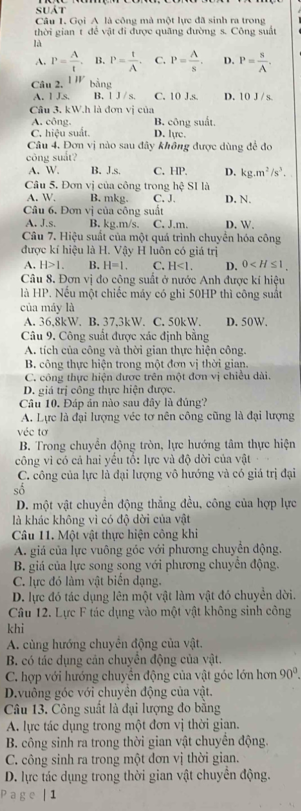 suát
Câu 1. Gọi A là công mà một lực đã sinh ra trong
thời gian t để vật đi được quãng đường s. Công suất
là
A. P= A/t . B. P= t/A . C. P= A/s . D. P= S/A .
Câu 2. 1IV bằng
A. 1 J.s. B. 1 J /s. C. 10 J.s. D. 10 J / s
Câu 3. kW.h là đơn vị của
A. công. B. công suất.
C. hiệu suất. D. lực.
Câu 4. Đơn vị nào sau đây không được dùng để đo
công suất?
A. W. B. J.s. C. HP. D. kg.m^2/s^3.
Câu 5. Đơn vị của công trong hệ SI là
A. W. B. mkg. C. J. D. N.
Câu 6. Đơn vị của công suất
A. J.s. B. kg.m/s. C. J.m. D. W.
Câu 7. Hiệu suất của một quá trình chuyển hóa công
được kí hiệu là H. Vậy H luôn có giá trị
A. H>1. B. H=1. C. H<1. D. 0
Câu 8. Đơn vị đo cộng suất ở nước Anh được kí hiệu
là HP. Nếu một chiếc máy có ghi 50HP thì công suất
của máy là
A. 36,8kW. B. 37,3kW. C. 50kW. D. 50W.
Câu 9. Công suất được xác định bằng
A. tích của công và thời gian thực hiện công.
B. công thực hiện trong một đơn vị thời gian.
C. công thực hiện được trên một đơn vị chiều dài.
D. giá trị công thực hiện được.
Câu 10. Đáp án nào sau đây là đúng?
A. Lực là đại lượng véc tơ nên công cũng là đại lượng
véc tơ
B. Trong chuyền động tròn, lực hướng tâm thực hiện
công vì có cả hai yếu tố: lực và độ dời của vật
C. công của lực là đại lượng vô hướng và có giá trị đại
số
D. một vật chuyển động thắng đều, công của hợp lực
là khác không vì có độ dời của vật
Câu 11. Một vật thực hiện công khi
A. giá của lực vuông góc với phương chuyền động.
B. giá của lực song song với phương chuyển động.
C. lực đó làm vật biển dạng.
D. lực đó tác dụng lên một vật làm vật đó chuyền dời.
Câu 12. Lực F tác dụng vào một vật không sinh công
khi
A. cùng hướng chuyển động của vật.
B. có tác dụng cản chuyển động của vật.
C. hợp với hướng chuyền động của vật góc lớn hơn 90^0.
D.vuông góc với chuyền động của vật.
Câu 13. Công suất là đại lượng đo băng
A. lực tác dụng trong một đơn vị thời gian.
B. công sinh ra trong thời gian vật chuyền động.
C. công sinh ra trong một đơn vị thời gian.
D. lực tác dụng trong thời gian vật chuyền động.
Page | 1