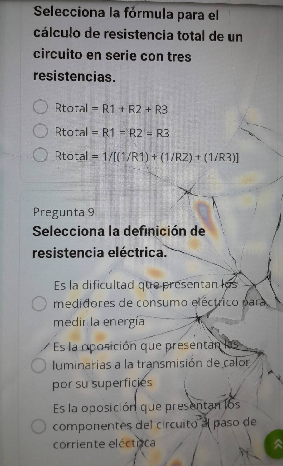 Selecciona la fórmula para el
cálculo de resistencia total de un
circuito en serie con tres
resistencias.
Rtotal =R1+R2+R3
Rtotal =R1=R2=R3
Rtotal =1/[(1/R1)+(1/R2)+(1/R3)]
Pregunta 9
Selecciona la definición de
resistencia eléctrica.
Es la dificultad que presentan los
medidores de consumo eléctrico para
medir la energía
Es la oposición que presentan las
luminarias a la transmisión de calor
por su superficies
Es la oposición que presentan los
componentes del circuito al paso de
corriente eléctrica