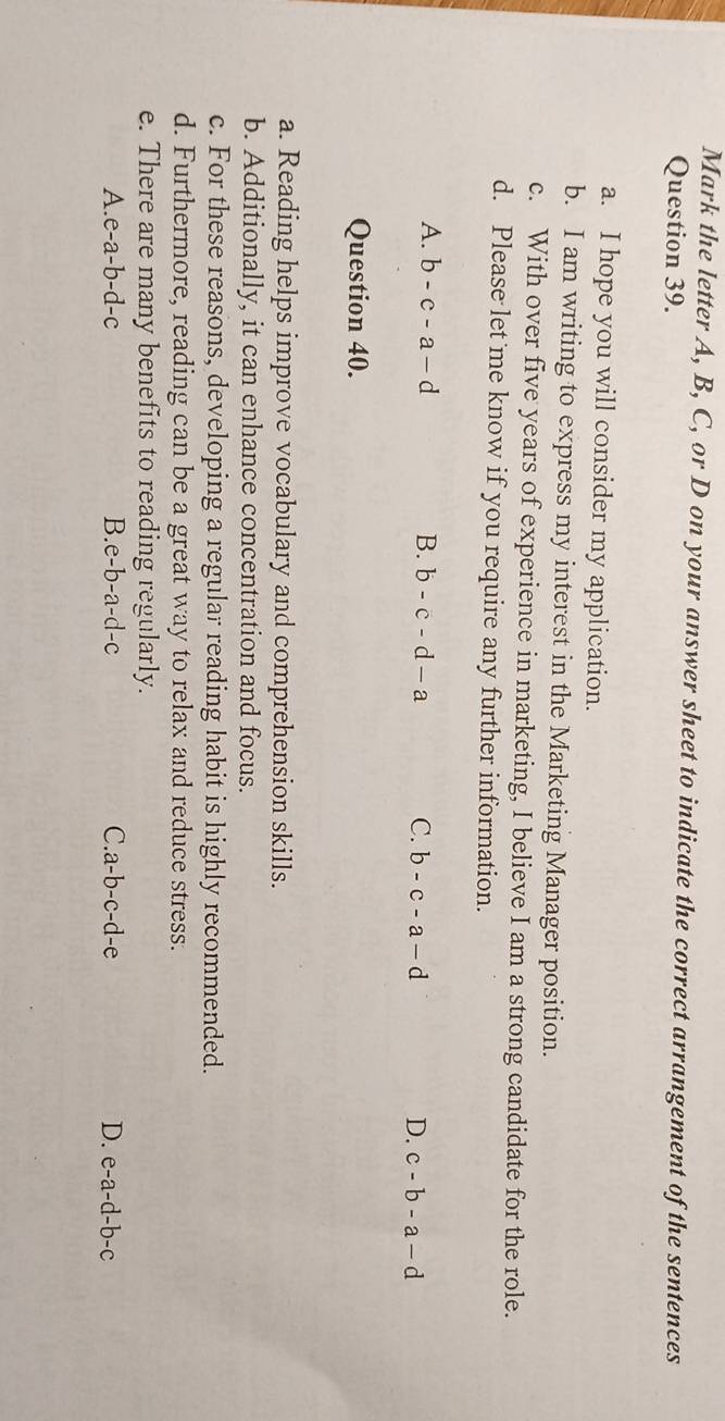 Mark the letter A, B, C, or D on your answer sheet to indicate the correct arrangement of the sentences
Question 39.
a. I hope you will consider my application.
b. I am writing to express my interest in the Marketing Manager position.
c. With over five years of experience in marketing, I believe I am a strong candidate for the role.
d. Please let me know if you require any further information.
A. b-c-a-d B. b-c-d-a C. b-c-a-d D. c-b-a-d
Question 40.
a. Reading helps improve vocabulary and comprehension skills.
b. Additionally, it can enhance concentration and focus.
c. For these reasons, developing a regular reading habit is highly recommended.
d. Furthermore, reading can be a great way to relax and reduce stress.
e. There are many benefits to reading regularly.
A. e-a-b-d-c B. e-b-a-d-c C. a-b-c-d-e D. e-a-d-b-c