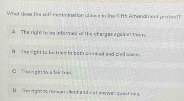 What does the self-incrimination clause in the Fifth Amendment protect?
A The right to be informed of the charges against them.
B The right to be tried in both criminal and civil cases.
C The right to a fair trial.
D The right to remain silent and not answer questions.