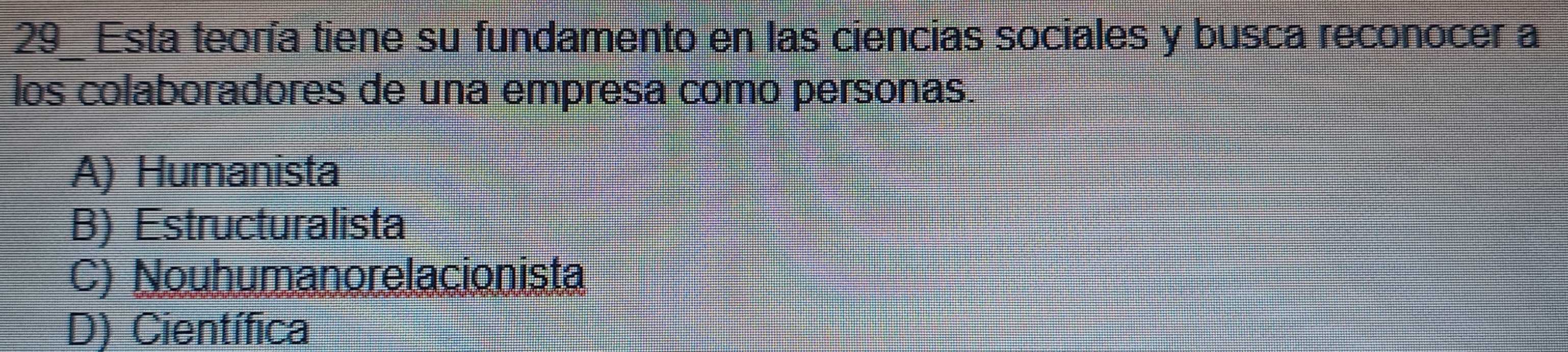 Esta teoría tiene su fundamento en las ciencias sociales y busca reconocer a
los colaboradores de una empresa como personas.
A) Humanista
B) Estructuralista
C) Nouhumanorelacionista
D) Científica