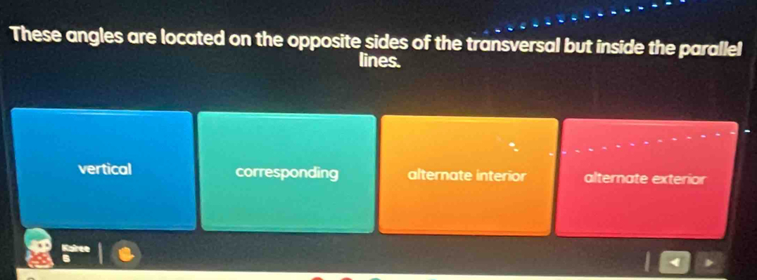 These angles are located on the opposite sides of the transversal but inside the parallel
lines.
vertical corresponding alternate interior alternate exterior