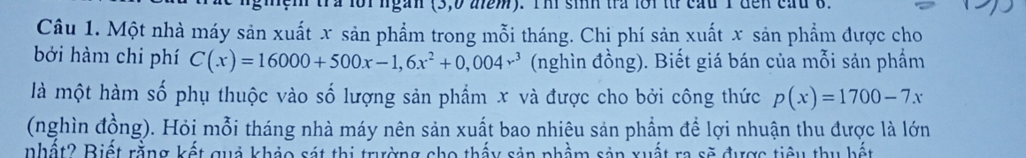 ngàn (3, 0 aem). Thi sinh tra lới tt cầu 1 đến cau 8. 
Câu 1. Một nhà máy sản xuất x sản phẩm trong mỗi tháng. Chi phí sản xuất x sản phẩm được cho 
bởi hàm chi phí C(x)=16000+500x-1,6x^2+0,004x^3 (nghìn đồng). Biết giá bán của mỗi sản phẩm 
là một hàm số phụ thuộc vào số lượng sản phẩm x và được cho bởi công thức p(x)=1700-7x
(nghìn đồng). Hỏi mỗi tháng nhà máy nên sản xuất bao nhiêu sản phẩm để lợi nhuận thu được là lớn 
nhất? Biết rằng kết quả khảo sát thị trường cho thấy sản phầm sản xuất ra sẽ được tiêu thu bết