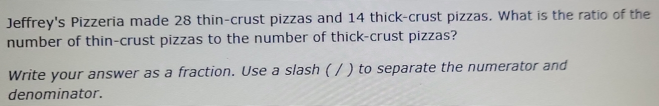 Jeffrey's Pizzeria made 28 thin-crust pizzas and 14 thick-crust pizzas. What is the ratio of the 
number of thin-crust pizzas to the number of thick-crust pizzas? 
Write your answer as a fraction. Use a slash ( / ) to separate the numerator and 
denominator.