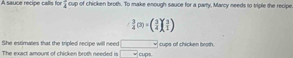 A sauce recipe calls for  3/4 cup of chicken broth. To make enough sauce for a party, Marcy needs to triple the recipe
 3/4 (3)=( 3/4 )( 3/1 )
She estimates that the tripled recipe will need cups of chicken broth. 
The exact amount of chicken broth needed is cups.