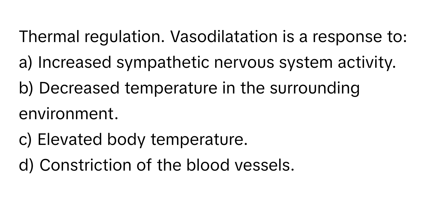 Thermal regulation. Vasodilatation is a response to:

a) Increased sympathetic nervous system activity. 
b) Decreased temperature in the surrounding environment. 
c) Elevated body temperature. 
d) Constriction of the blood vessels.