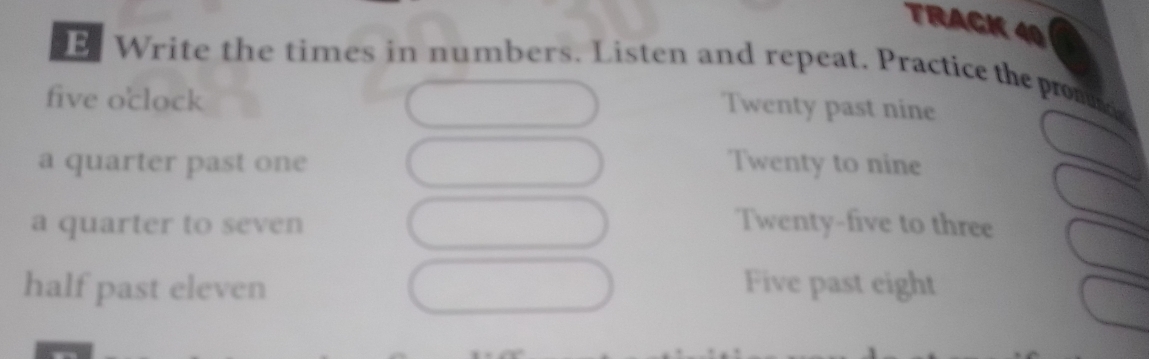 TRACK 40
E Write the times in numbers. Listen and repeat. Practice the promd
five o'clock
Twenty past nine
a quarter past one Twenty to nine
a quarter to seven Twenty-five to three
half past eleven Five past eight