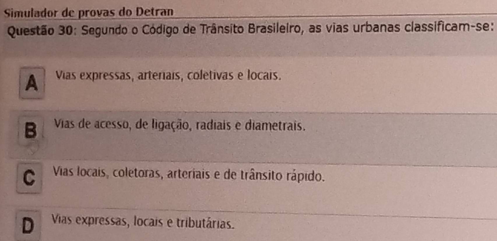 Simulador de provas do Detran
Questão 30: Segundo o Código de Trânsito Brasileiro, as vias urbanas classificam-se:
A Vias expressas, arteriais, coletivas e locais.
B Vias de acesso, de ligação, radiais e diametrais.
C Vias locais, coletoras, arteriais e de trânsito rápido.
D Vias expressas, locais e tributárias.