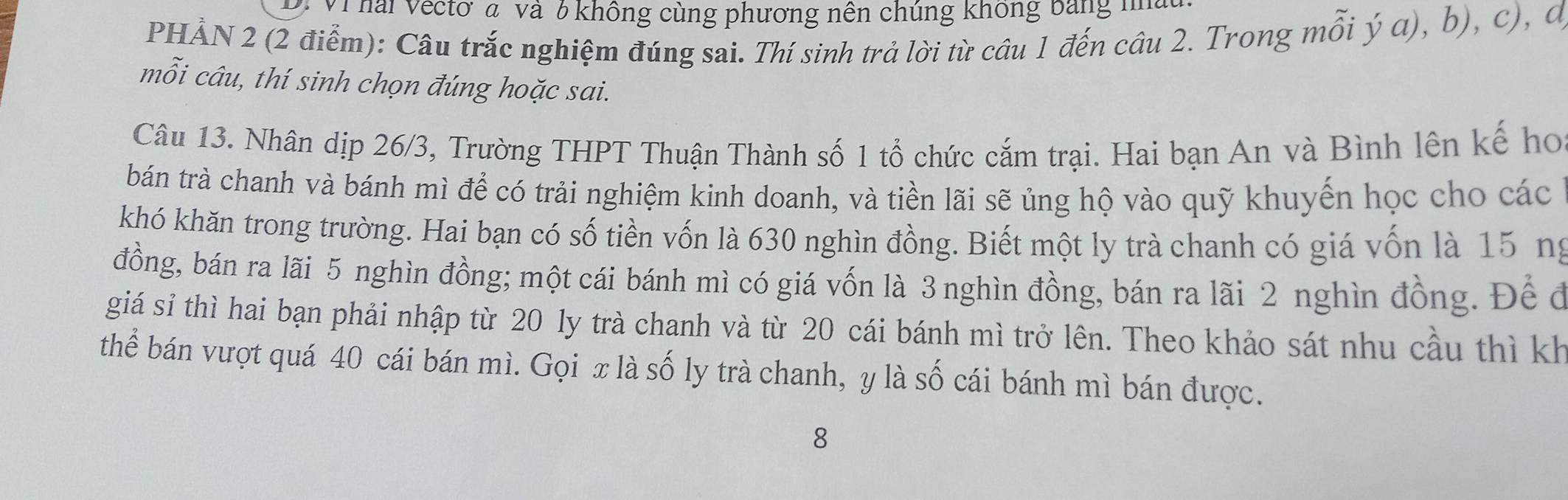 Vì hai Vectơ a và 6 không cùng phương nên chúng không bảng mm 
PHẢN 2 (2 điểm): Câu trắc nghiệm đúng sai. Thí sinh trả lời từ câu 1 đến câu 2. Trong mỗi ý a), b), c), đ 
mỗi câu, thí sinh chọn đúng hoặc sai. 
Câu 13. Nhân dịp 26/3, Trường THPT Thuận Thành số 1 tổ chức cắm trại. Hai bạn An và Bình lên kế ho 
bán trà chanh và bánh mì để có trải nghiệm kinh doanh, và tiền lãi sẽ ủng hộ vào quỹ khuyến học cho các 
khó khăn trong trường. Hai bạn có số tiền vốn là 630 nghìn đồng. Biết một ly trà chanh có giá vốn là 15 ng 
đồng, bán ra lãi 5 nghìn đồng; một cái bánh mì có giá vốn là 3 nghìn đồng, bán ra lãi 2 nghìn đồng. Để đ 
giá sỉ thì hai bạn phải nhập từ 20 ly trà chanh và từ 20 cái bánh mì trở lên. Theo khảo sát nhu cầu thì kh 
thể bán vượt quá 40 cái bán mì. Gọi x là số ly trà chanh, y là số cái bánh mì bán được. 
8