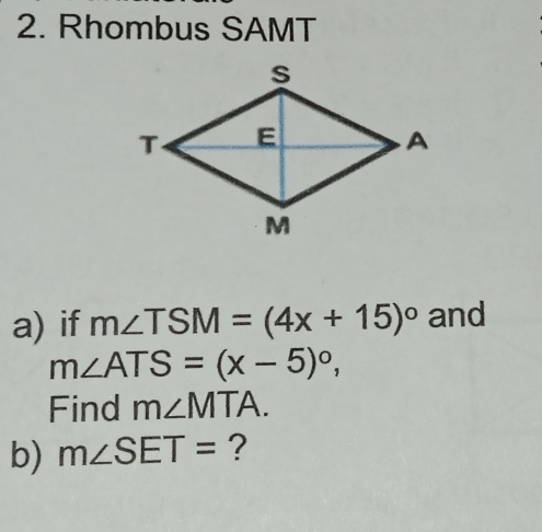 Rhombus SAMT
a) if m∠ TSM=(4x+15)^circ  and
m∠ ATS=(x-5)^circ , 
Find m∠ MTA. 
b) m∠ SET= ?