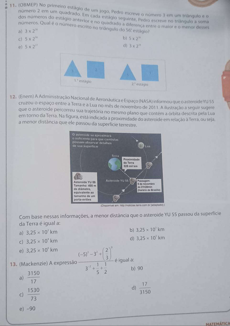 (OBMEP) No primeiro estágio de um jogo, Pedro escreve o número 3 em um triângulo e o
número 2 em um quadrado. Em cada estágio seguinte, Pedro escreve no triângulo a soma
dos números do estágio anterior e no quadrado a diferença entre o maior e o menor desses
números. Qual é o número escrito no triângulo do 56º estágio?
a) 3* 2^(26)
c) 5* 2^(16) b) 5* 2^m
e) 5* 2^(27) d) 3* 2^(2n)
3 
5 1
1.º estágio 2.'' estágio
12. (Enem) A Administração Nacional de Aeronáutica e Espaço (NASA) informou que o asteroideYU 55
cruzou o espaço entre a Terra e a Lua no mês de novembro de 2011. A ilustração a seguir sugere
que o asteroide percorreu sua trajetória no mesmo plano que contém a órbita descrita pela Lua
em torno da Terra. Na figura, está indicada a proximidade do asteroide em relação à Terra, ou seja,
a menor distância que ele passou da superfície terrestre.
Com base nessas informações, a menor distância que o asteroide YU 55 passou da superfície
da Terra é igual a:
a) 3,25* 10^2km
b) 3,25* 10^3km
c) 3,25* 10^4km
d) 3,25* 10^5km
e) 3,25* 10^6km
13. (Mackenzie) A expressão frac (-5)^3-3^3+( 2/3 )^03^(-2)+ 1/5 + 1/2  é igual a:
b) 90
a)  3150/17 
c)  1530/73 
d)  17/3150 
e) -90
Matemática