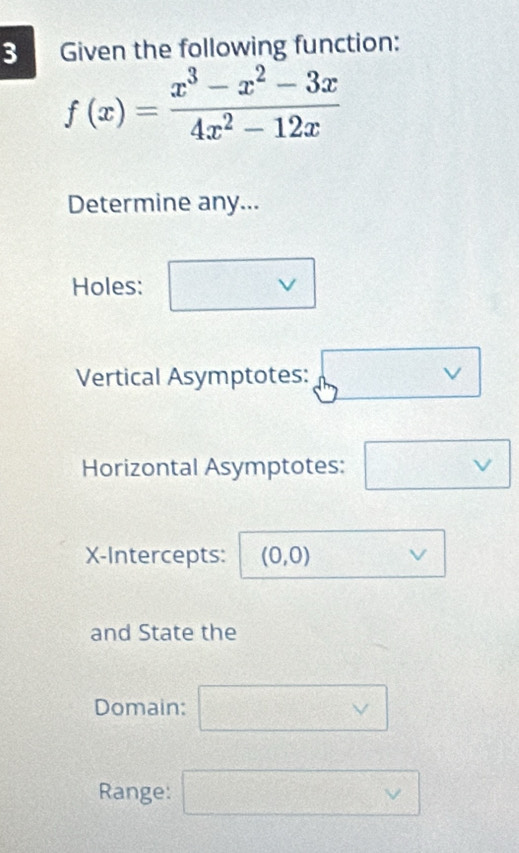 Given the following function:
f(x)= (x^3-x^2-3x)/4x^2-12x 
Determine any... 
Holes: □ vee 
Vertical Asymptotes: sqrt(vee )
Horizontal Asymptotes: □ vee 
X-Intercepts: (0,0) vee
and State the 
Domain: □ vee 
Range: □ vee 