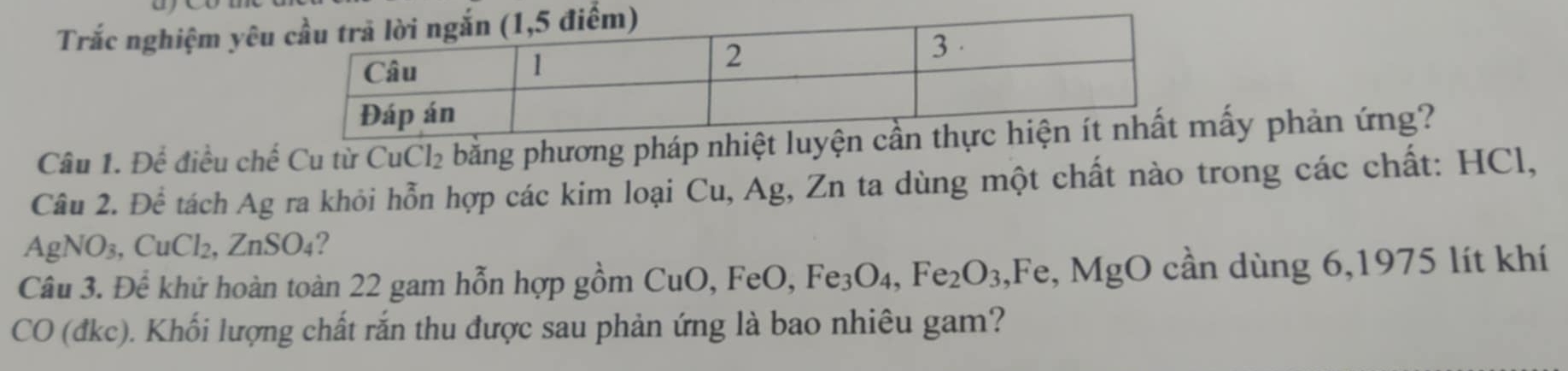 Trắc nghiệm yêu 
Câu 1. Để điều chế Cu từ CuCl₂ bằng phương pháp nhiệt luyấy phản ứng? 
Câu 2. Để tách Ag ra khỏi hỗn hợp các kim loại Cu, Ag, Zn ta dùng một chất nào trong các chất: HCl,
AgNO_3, CuCl_2, ZnSO_4 ? 
Câu 3. Để khứ hoàn toàn 22 gam hỗn hợp gồm CuO, FeO, Fe_3O_4, Fe_2O_3 I^- e, MgO cần dùng 6,1975 lít khí 
CO (đkc). Khối lượng chất rắn thu được sau phản ứng là bao nhiêu gam?