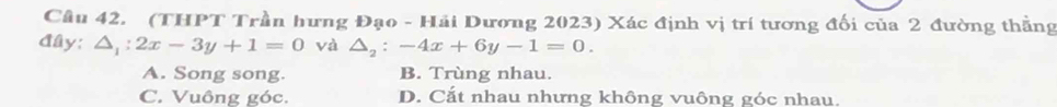 (THPT Trần hưng Đạo - Hải Dương 2023) Xác định vị trí tương đối của 2 đường thằng
đây; △ _1:2x-3y+1=0 và △ _2:-4x+6y-1=0.
A. Song song. B. Trùng nhau.
C. Vuông góc. D. Cắt nhau nhưng không vuông góc nhau.