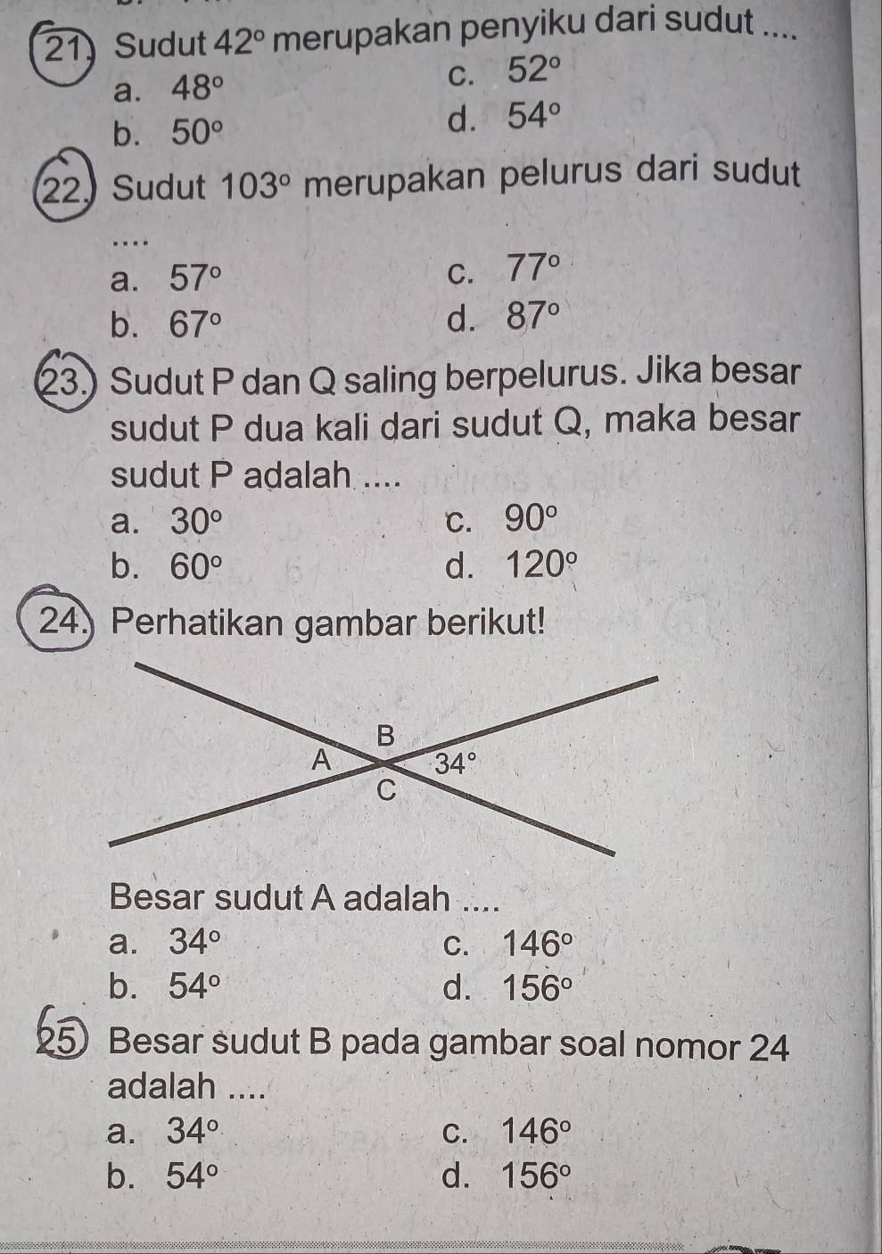 Sudut 42° merupakan penyiku dari sudut ....
a. 48°
C. 52°
b. 50°
d. 54°
22, Sudut 103° merupakan pelurus dari sudut
a. 57° C. 77°
b. 67° d. 87°
23.) Sudut P dan Q saling berpelurus. Jika besar
sudut P dua kali dari sudut Q, maka besar
sudut P adalah ....
a. 30° C. 90°
b. 60° d. 120°
24) Perhatikan gambar berikut!
B
A
34°
C
Besar sudut A adalah ....
a. 34° C. 146°
b. 54° d. 156°
25 Besar sudut B pada gambar soal nomor 24
adalah ....
a. 34° C. 146°
b. 54° d. 156°