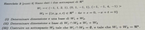 [punti 8] Siano dati i due sottospazi di R^4
W_1=
W_2= (x,y,z,t)∈ R^4:4x+z=0,-x+t=0
(i) Determinare dimensione e una base di W_1 e W_2. 
(ii) Determinare dimensione e base di W_1∩ W_2 e W_1+W_2
(iii) Costruire un sottospazio W_3 tale che W_1∩ W_3=varnothing , e tale che W_1+W_3=R^4.