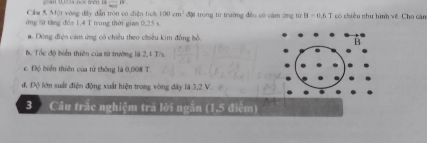 gian 0,03s nói trên là frac 900W. 
Cầu 5. Một vòng dây dẫn tròn có diện tích 100cm^2 đặt trong từ trường đều có cảm ứng từ B=0.6T có chiều như hình vẽ. Cho cám
ừng từ tăng đến 1,4 T trong thời gian 0,25 s.
a. Dòng điện cám ứng có chiều theo chiều kim đồng hồ.
B
b. Tốc độ biển thiên của từ trường là 2,4 T/s.
c. Độ biển thiên của từ thông là 0,008 T.
đ. Độ lớn suất điện động xuất hiện trong vòng dây là 3,2 V.
3 Câu trắc nghiệm trả lời ngắn (1,5 điểm)