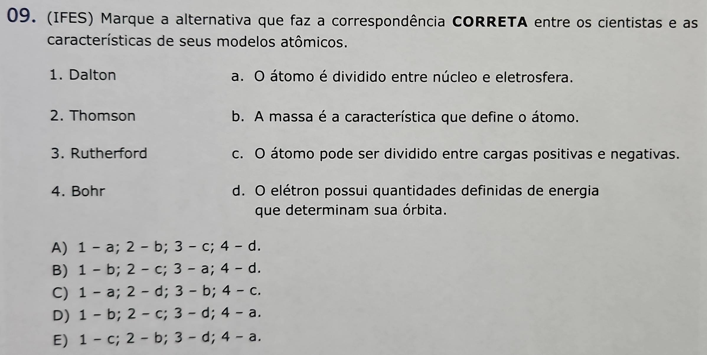 (IFES) Marque a alternativa que faz a correspondência CORRETA entre os cientistas e as
características de seus modelos atômicos.
1. Dalton a. O átomo é dividido entre núcleo e eletrosfera.
2. Thomson b. A massa é a característica que define o átomo.
3. Rutherford c. O átomo pode ser dividido entre cargas positivas e negativas.
4. Bohr d. O elétron possui quantidades definidas de energia
que determinam sua órbita.
A 1 -a : 2- b; 3 -c; 4 -d
B) 1 -b; 2-c; 3-a; 4 -d
C) 1 -a; 2-d; 3-b : 4-c
D) 1-b; 2-c; 3-d; 4-a.
E) 1-c; 2-b; 3-d; 4-a.