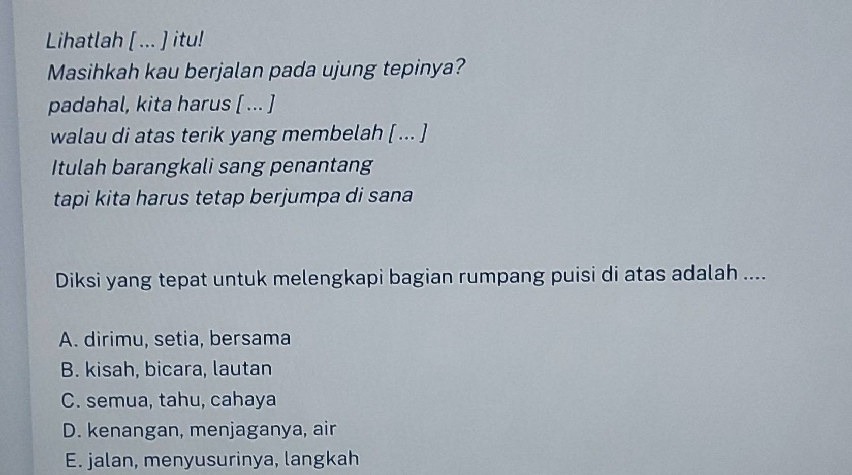 Lihatlah [ ... ] itu!
Masihkah kau berjalan pada ujung tepinya?
padahal, kita harus [ ... ]
walau di atas terik yang membelah [ ... ]
Itulah barangkali sang penantang
tapi kita harus tetap berjumpa di sana
Diksi yang tepat untuk melengkapi bagian rumpang puisi di atas adalah ....
A. dirimu, setia, bersama
B. kisah, bicara, lautan
C. semua, tahu, cahaya
D. kenangan, menjaganya, air
E. jalan, menyusurinya, langkah