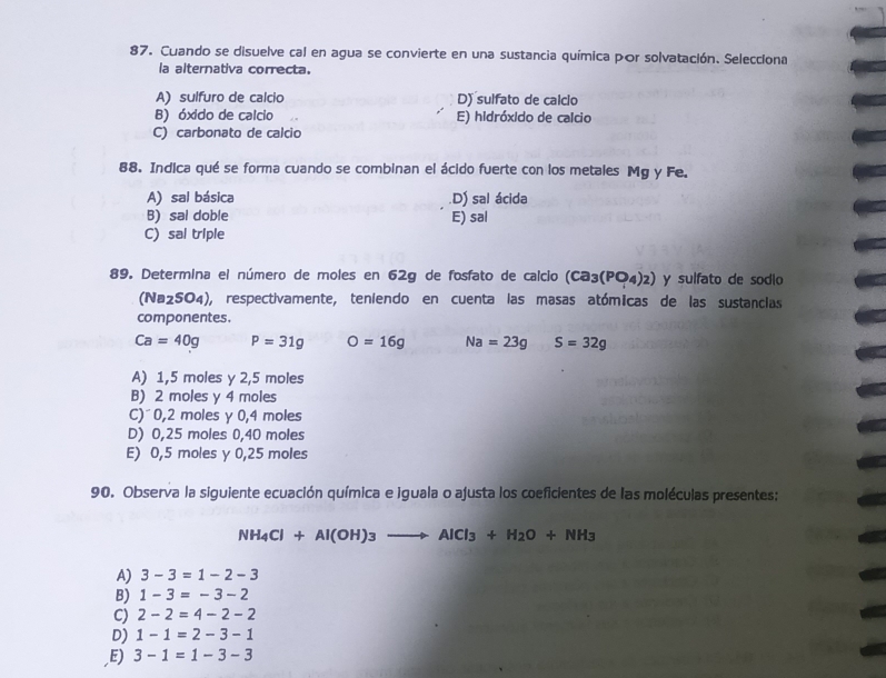 Cuando se disuelve cal en agua se convierte en una sustancia química por solvatación. Selecciona
la alternativa correcta.
A) sulfuro de calcio D) sulfato de calcio
B) óxido de calcio E) hidróxido de calcio
C) carbonato de calcio
88. Indica qué se forma cuando se combinan el ácido fuerte con los metales Mg y Fe.
A) sal básica.D) sal ácida
B) sal doble E) sal
C) sal triple
89. Determina el número de moles en 62g de fosfato de calcio (Ca_3(PO_4)_2) y sulfato de sodio
(Na2SO4), respectivamente, teniendo en cuenta las masas atómicas de las sustancias
componentes.
Ca=40g P=31g O=16g Na=23g S=32g
A) 1,5 moles y 2,5 moles
B) 2 moles y 4 moles
C) 0,2 moles γ 0,4 moles
D) 0,25 moles 0,40 moles
E) 0,5 moles y 0,25 moles
90. Observa la siguiente ecuación química e iguala o ajusta los coeficientes de las moléculas presentes:
NH_4Cl+Al(OH)_3to AlCl_3+H_2O+NH_3
A) 3-3=1-2-3
B) 1-3=-3-2
C) 2-2=4-2-2
D) 1-1=2-3-1
,E) 3-1=1-3-3