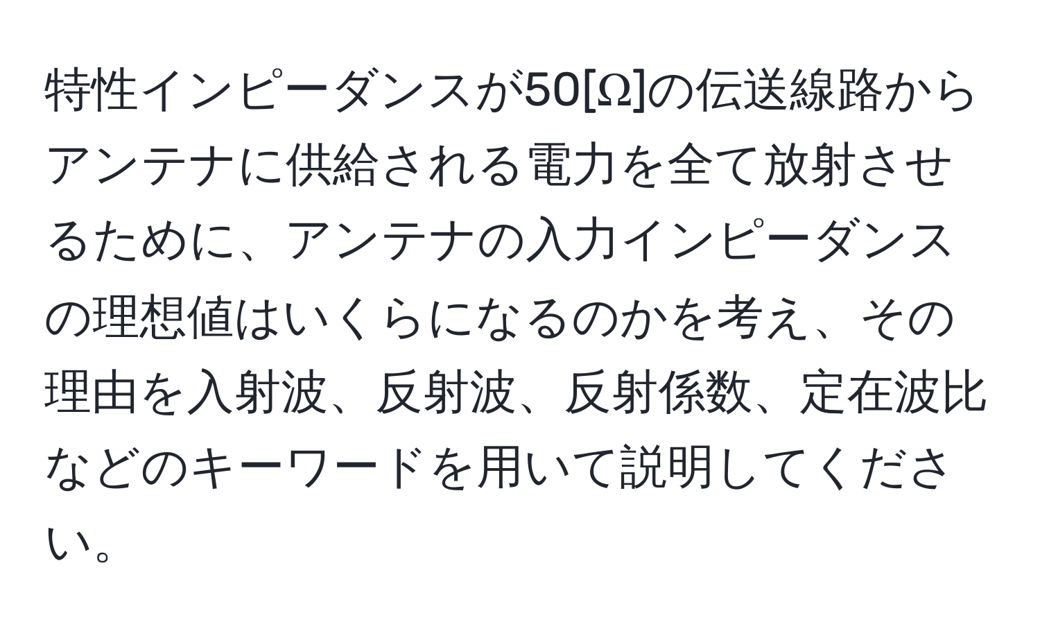 特性インピーダンスが50[Ω]の伝送線路からアンテナに供給される電力を全て放射させるために、アンテナの入力インピーダンスの理想値はいくらになるのかを考え、その理由を入射波、反射波、反射係数、定在波比などのキーワードを用いて説明してください。