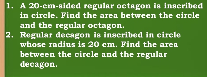 A 20-cm -sided regular octagon is inscribed 
in circle. Find the area between the circle 
and the regular octagon. 
2. Regular decagon is inscribed in circle 
whose radius is 20 cm. Find the area 
between the circle and the regular 
decagon.