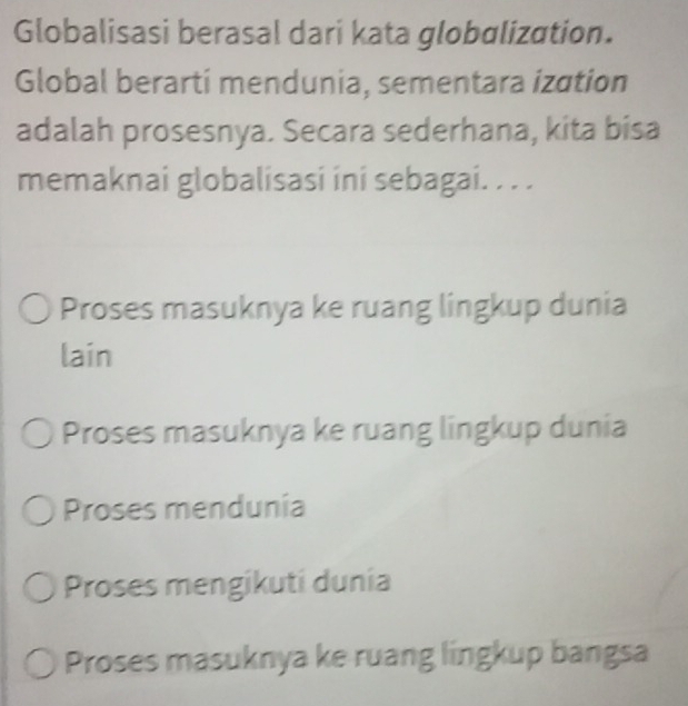 Globalisasi berasal dari kata globɑlization.
Global berarti mendunia, sementara ization
adalah prosesnya. Secara sederhana, kita bisa
memaknai globalisasi ini sebagai. . . .
Proses masuknya ke ruang lingkup dunia
lain
Proses masuknya ke ruang lingkup dunia
Proses mendunia
Proses mengikuti dunia
Proses masuknya ke ruang lingkup bangsa