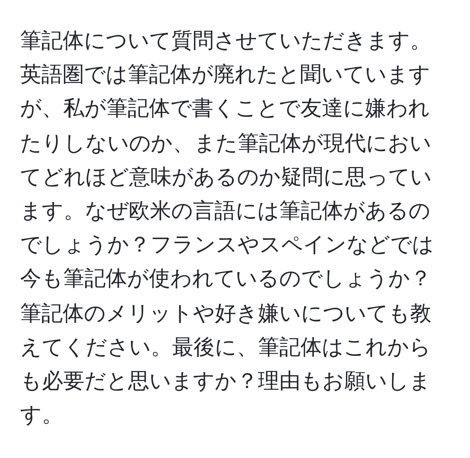 筆記体について質問させていただきます。英語圏では筆記体が廃れたと聞いていますが、私が筆記体で書くことで友達に嫌われたりしないのか、また筆記体が現代においてどれほど意味があるのか疑問に思っています。なぜ欧米の言語には筆記体があるのでしょうか？フランスやスペインなどでは今も筆記体が使われているのでしょうか？筆記体のメリットや好き嫌いについても教えてください。最後に、筆記体はこれからも必要だと思いますか？理由もお願いします。