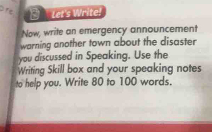 are D Let's Write! 
Now, write an emergency announcement 
warning another town about the disaster 
you discussed in Speaking. Use the 
Writing Skill box and your speaking notes 
to help you. Write 80 to 100 words.