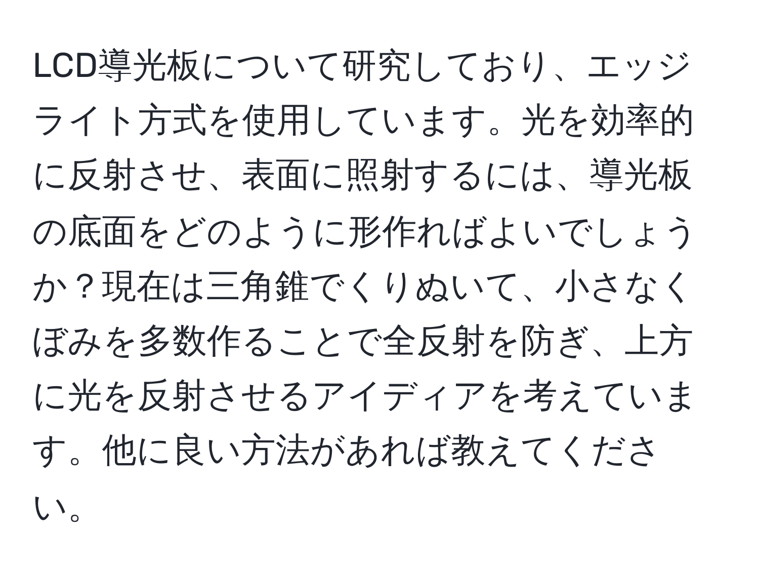 LCD導光板について研究しており、エッジライト方式を使用しています。光を効率的に反射させ、表面に照射するには、導光板の底面をどのように形作ればよいでしょうか？現在は三角錐でくりぬいて、小さなくぼみを多数作ることで全反射を防ぎ、上方に光を反射させるアイディアを考えています。他に良い方法があれば教えてください。