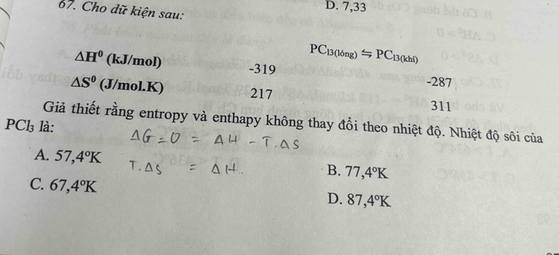 D. 7,33
67. Cho dữ kiện sau:
PC_13(long)=PC_13(khl)
△ H^0 (kJ/mol) -319 -287
△ S^0 (J/mol.K) 217 311
Giả thiết rằng entropy và enthapy không thay đổi theo nhiệt độ. Nhiệt độ sôi của
PCl₃ là:
A. 57,4°K
B. 77,4°K
C. 67,4°K
D. 87,4°K