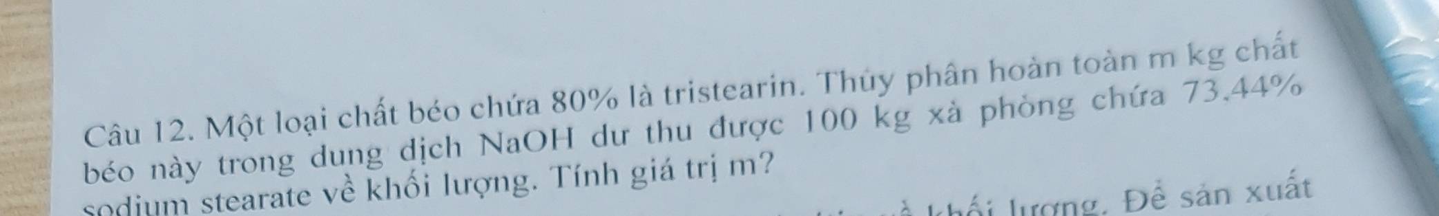 Một loại chất béo chứa 80% là tristearin. Thủy phân hoàn toàn m kg chất 
béo này trong dung dịch NaOH dư thu được 100 kg xà phòng chứa 73.44%
sodjum stearate về khối lượng. Tính giá trị m? 
khổi lượng. Để sản xuất