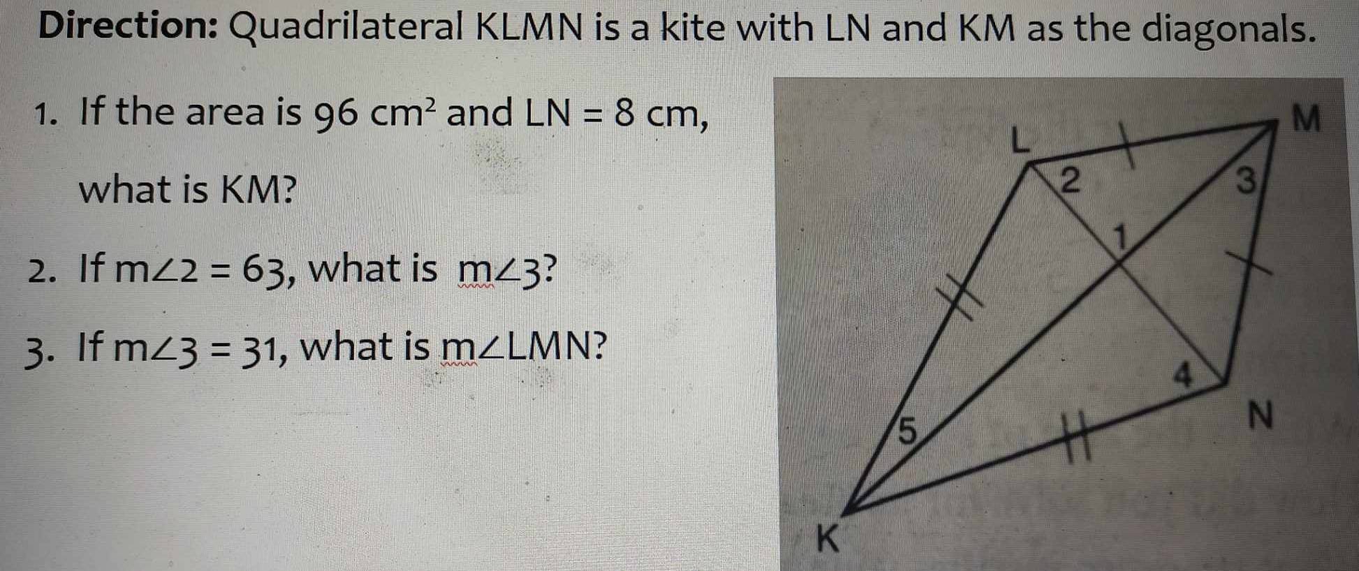 Direction: Quadrilateral KLMN is a kite with LN and KM as the diagonals. 
1. If the area is 96cm^2 and LN=8cm, 
what is KM? 
2. If m∠ 2=63 , what is m∠ 3
3. If m∠ 3=31 , what is m∠ LMN