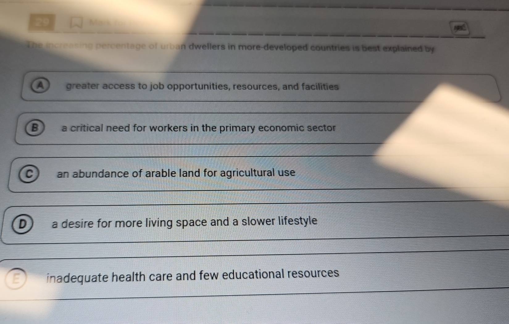 to
The increasing percentage of urban dwellers in more-developed countries is best explained by
A greater access to job opportunities, resources, and facilities
B a critical need for workers in the primary economic sector
C) an abundance of arable land for agricultural use
a desire for more living space and a slower lifestyle
inadequate health care and few educational resources