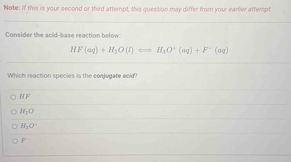 Note: If this is your second or third attempt, this question may differ from your earlier attempt.
Consider the acid-base reaction below:
HF(aq)+H_2O(l)Longleftrightarrow H_3O^+(aq)+F^-(aq)
Which reaction species is the conjugate acid?
HF
H_2O
H_3O^+
F^-