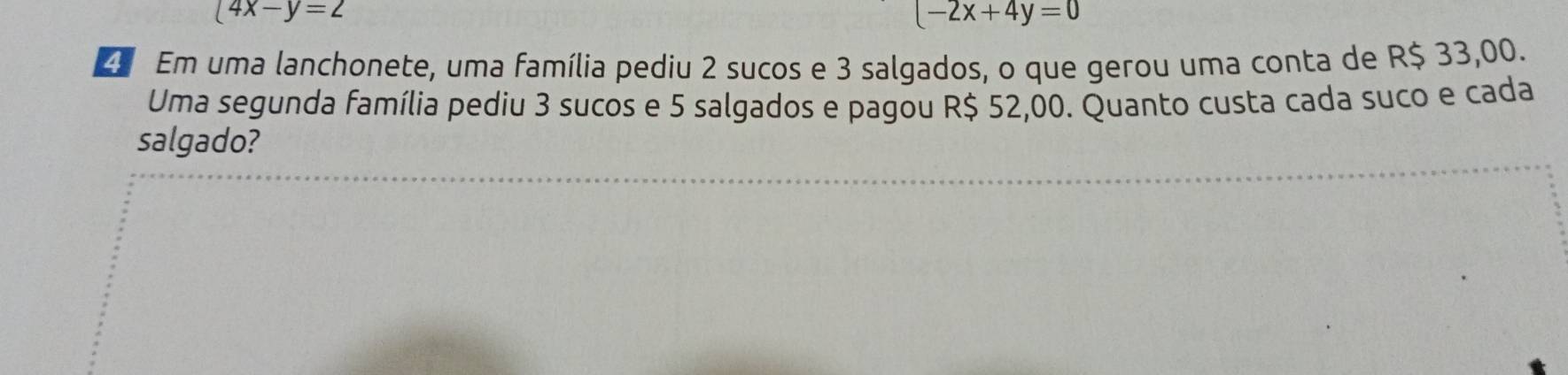 (4x-y=2
(-2x+4y=0
Em uma lanchonete, uma família pediu 2 sucos e 3 salgados, o que gerou uma conta de R$ 33,00.
Uma segunda família pediu 3 sucos e 5 salgados e pagou R$ 52,00. Quanto custa cada suco e cada
salgado?