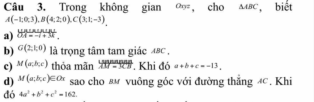 Trong không gian ∞, cho △ ABC , biết
A(-1;0;3), B(4;2;0), C(3;1;-3). 
a) beginarrayr L:JU:_ :1LA=-i+_  OA=-i+3kendarray. 
b) G(2;1;0) là trọng tâm tam giác ABC. 
c) M(a;b;c) thỏa mãn  Likameuala/AM=3CB  Khi đó a+b+c=-13. 
d) M(a;b;c)∈ Ox sao cho вм vuông góc với đường thắng 4C. Khi 
đó 4a^2+b^2+c^2=162.