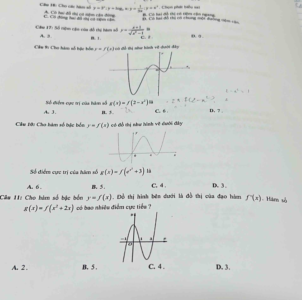 Cho các hàm số y=3^x; y=log _3x; y= 1/3x ; y=x^3. Chọn phát biểu sai
A. Cô hai đồ thị có tiệm cận đứng. B. Có hai đồ thị có tiệm cận ngang.
C. Có đúng hai đồ thị có tiệm cận. D. Có hai đồ thị có chung một đường tiệm cận,
Câu 17: Số tiệm cận của đồ thị hàm số y= (x+1)/sqrt(x^2-1)  là
A. 3. B. 1. C. 2. D. 0.
Câu 9: Cho hàm số bậc bốn y=f(x) có đồ thị như hình vẽ dưới đây
Số điểm cực trị của hàm số g(x)=f(2-x^2)la
A. 3. B. 5. C. 6. D. 7.
Câu 10: Cho hàm số bậc bốn y=f(x) có đồ thị như hình vẽ dưới đây
ố điểm cực trị của hàm số g(x)=f(e^(x^2)+3) là
A. 6. B. 5. C. 4. D. 3.
Câu 11: Cho hàm số bậc bốn y=f(x). Đồ thị hình bên dưới là đồ thị của đạo hàm f'(x). Hàm số
g(x)=f(x^2+2x) có bao nhiêu điểm cực tiểu ?
A. 2. B. 5. C. 4. D. 3.