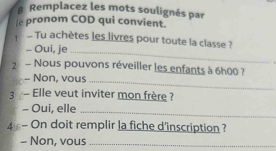 Remplacez les mots soulignés par 
le pronom COD qui convient. 
1 Tu achètes les livres pour toute la classe ? 
- Oui, je_ 
2 - Nous pouvons réveiller les enfants à 6h00 ? 
- Non, vous_ 
3 Elle veut inviter mon frère ? 
- Oui, elle_ 
4 - On doit remplir la fiche d’inscription ? 
- Non, vous_