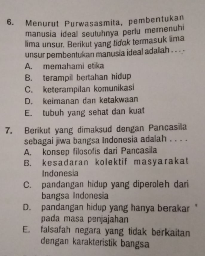 Menurut Purwasasmita, pembentukan
manusia ideal seutuhnya perlu memenuhi
lima unsur. Berikut yang tidak termasuk lima
unsur pembentukan manusia ideal adalah . . . .
A. memahami etika
B. terampil bertahan hidup
C. keterampilan komunikasi
D. keimanan dan ketakwaan
E. tubuh yang sehat dan kuat
7. Berikut yang dimaksud dengan Pancasila
sebagai jiwa bangsa Indonesia adalah . . . .
A. konsep filosofis dari Pancasila
B. kesadaran kolektif masyarakat
Indonesia
C. pandangan hidup yang diperoleh dari
bangsa Indonesia
D. pandangan hidup yang hanya berakar "
pada masa penjajahan
E. falsafah negara yang tidak berkaitan
dengan karakteristik bangsa