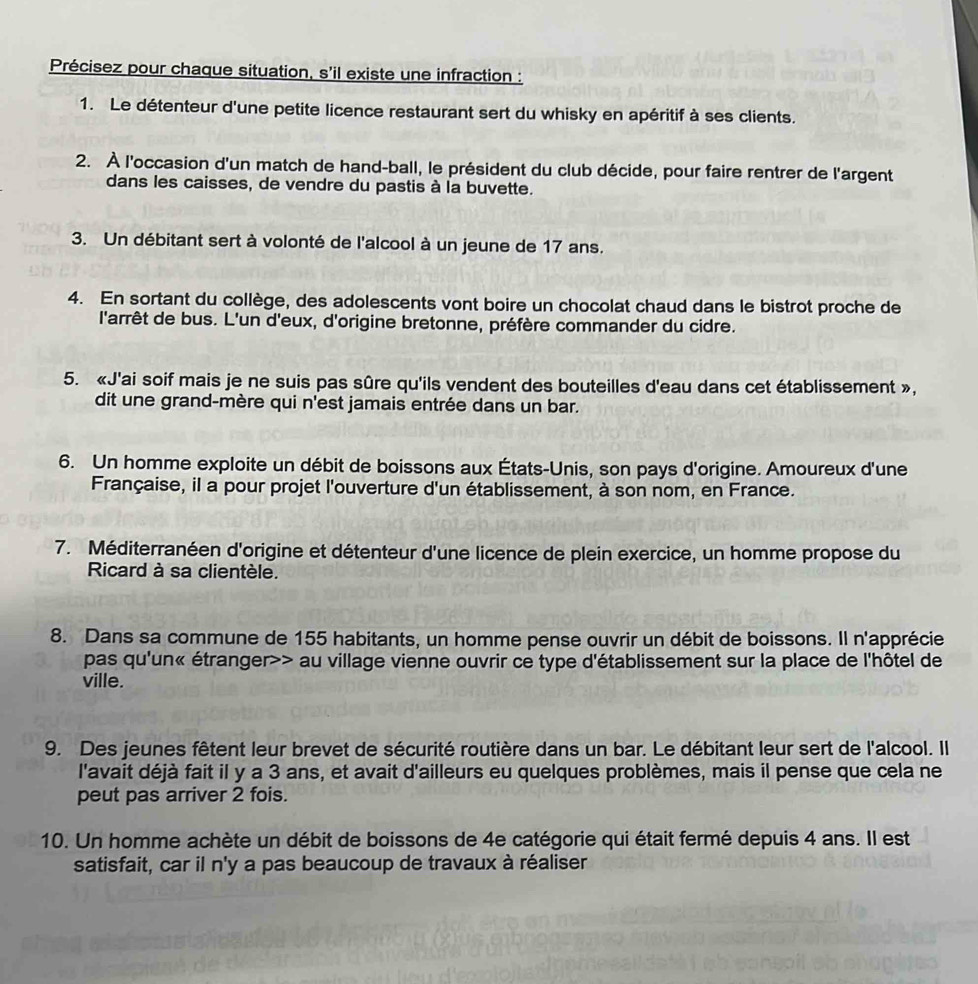 Précisez pour chaque situation, s'il existe une infraction :
1. Le détenteur d'une petite licence restaurant sert du whisky en apéritif à ses clients.
2. À l'occasion d'un match de hand-ball, le président du club décide, pour faire rentrer de l'argent
dans les caisses, de vendre du pastis à la buvette.
3. Un débitant sert à volonté de l'alcool à un jeune de 17 ans.
4. En sortant du collège, des adolescents vont boire un chocolat chaud dans le bistrot proche de
l'arrêt de bus. L'un d'eux, d'origine bretonne, préfère commander du cidre.
5. «J'ai soif mais je ne suis pas sûre qu'ils vendent des bouteilles d'eau dans cet établissement »,
dit une grand-mère qui n'est jamais entrée dans un bar.
6. Un homme exploite un débit de boissons aux États-Unis, son pays d'origine. Amoureux d'une
Française, il a pour projet l'ouverture d'un établissement, à son nom, en France.
7. Méditerranéen d'origine et détenteur d'une licence de plein exercice, un homme propose du
Ricard à sa clientèle.
8. Dans sa commune de 155 habitants, un homme pense ouvrir un débit de boissons. Il n'apprécie
pas qu'un« étranger>> au village vienne ouvrir ce type d'établissement sur la place de l'hôtel de
ville.
9. Des jeunes fêtent leur brevet de sécurité routière dans un bar. Le débitant leur sert de l'alcool. Il
l'avait déjà fait il y a 3 ans, et avait d'ailleurs eu quelques problèmes, mais il pense que cela ne
peut pas arriver 2 fois.
10. Un homme achète un débit de boissons de 4e catégorie qui était fermé depuis 4 ans. Il est
satisfait, car il n'y a pas beaucoup de travaux à réaliser