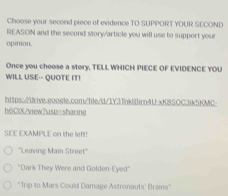 Choose your second piece of evidence TO SUPPORT YOUR SECOND 
REASON and the second story/article you will use to support your 
opinion. 
Once you choose a story, TELL WHICH PIECE OF EVIDENCE YOU 
WILL USE-- QUOTE IT! 
https://drive.google.com/file/d/1Y3TnklBirn4U-xK8SOC3ik5KMC- 
h6ClX/view?usp=sharing 
SEE EXAMPLE on the left! 
'Leaving Main Street'' 
"Dark They Were and Golden-Eyed" 
"Trip to Mars Could Damage Astronauts' Brains"